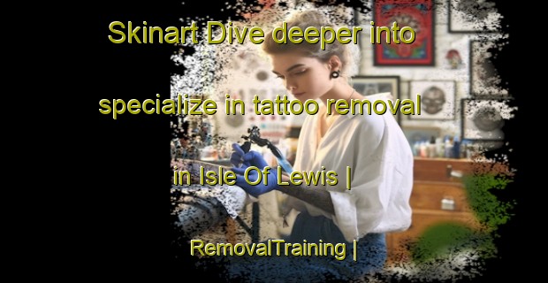 Skinart Dive deeper into specialize in tattoo removal in Isle Of Lewis | RemovalTraining | RemovalClasses | SkinartTraining-United Kingdom